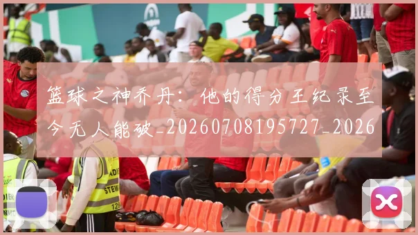 篮球之神乔丹：他的得分王纪录至今无人能破_20260708195727_20260802170304