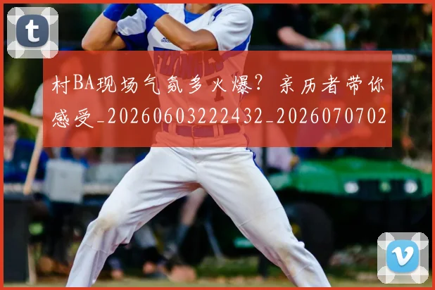 村BA现场气氛多火爆？亲历者带你感受_20260603222432_20260707022200