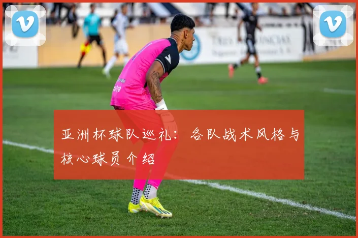 亚洲杯球队巡礼:各队战术风格与核心球员介绍