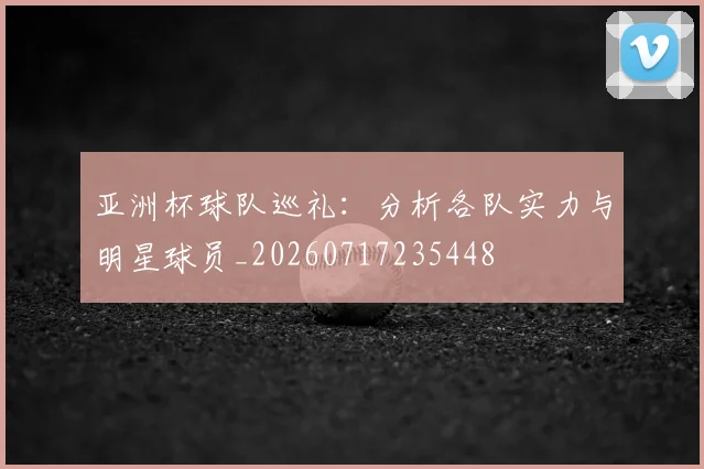亚洲杯球队巡礼：分析各队实力与明星球员_20260717235448