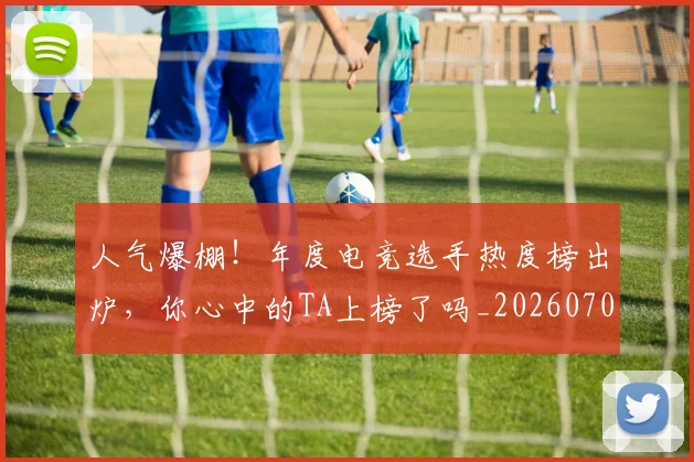 人气爆棚!年度电竞选手热度榜出炉,你心中的TA上榜了吗_20260703211650