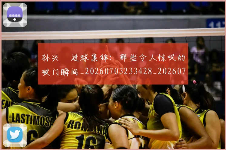 孙兴慜进球集锦：那些令人惊叹的破门瞬间_20260703233428_20260720193154