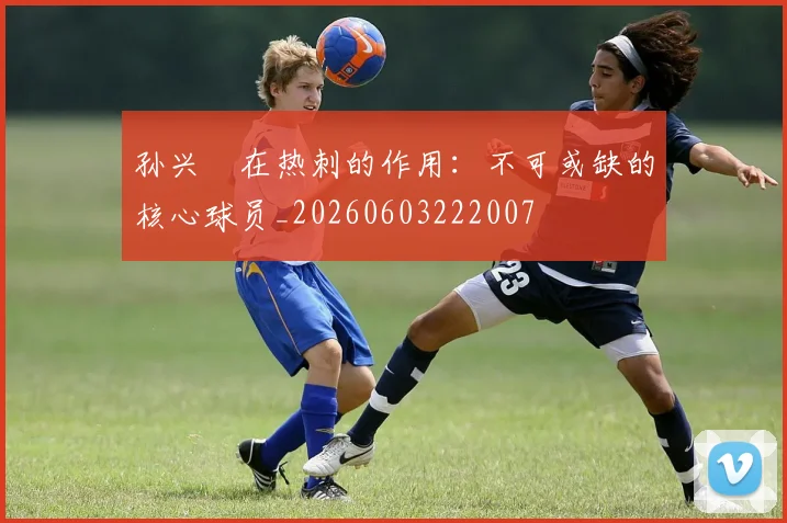 孙兴慜在热刺的作用:不可或缺的核心球员_20260603222007