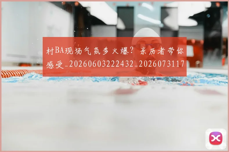村BA现场气氛多火爆？亲历者带你感受_20260603222432_20260731175000