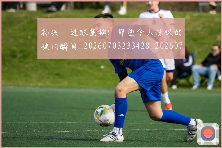 孙兴慜进球集锦：那些令人惊叹的破门瞬间_20260703233428_20260720193154