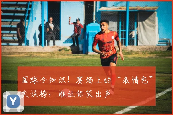 国球冷知识！赛场上的“表情包”失误榜，谁让你笑出声