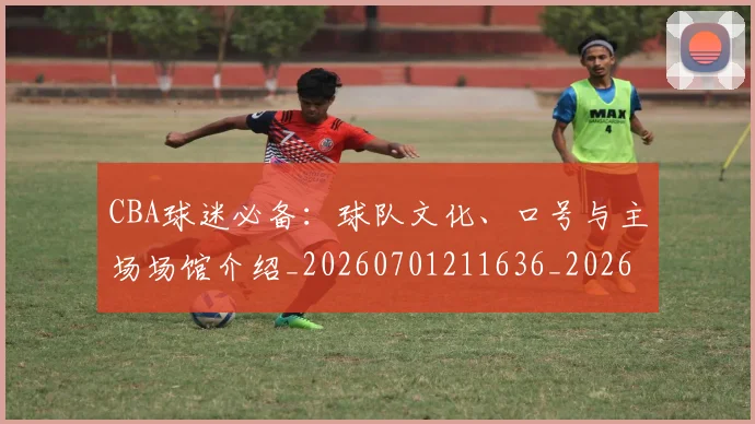 CBA球迷必备：球队文化、口号与主场场馆介绍_20260701211636_20260712045902