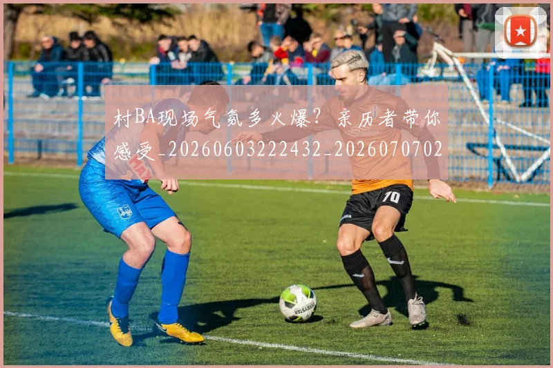 村BA现场气氛多火爆？亲历者带你感受_20260603222432_20260707022200