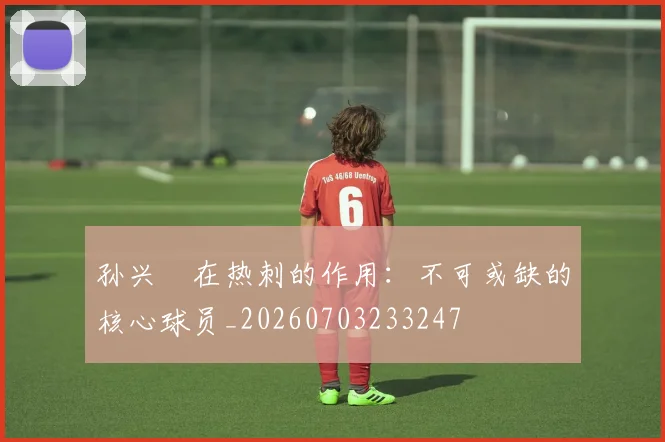 孙兴慜在热刺的作用:不可或缺的核心球员_20260703233247